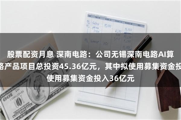 股票配资月息 深南电路：公司无锡深南电路AI算力电子电路产品项目总投资45.36亿元，其中拟使用募集资金投入36亿元