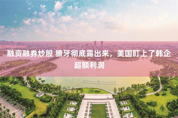 融资融券炒股 獠牙彻底露出来，美国盯上了韩企超额利润