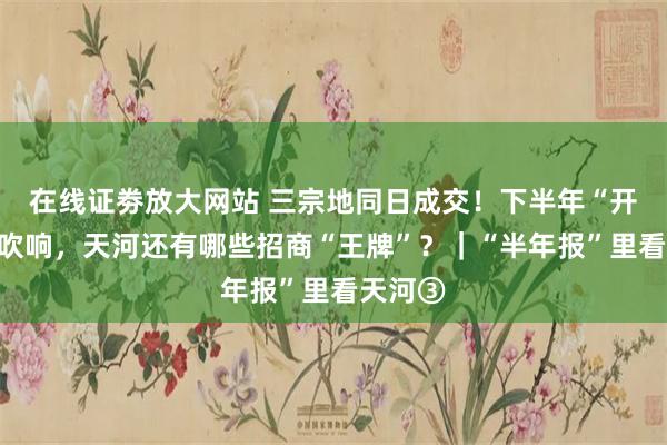 在线证劵放大网站 三宗地同日成交！下半年“开场哨”吹响，天河还有哪些招商“王牌”？｜“半年报”里看天河③