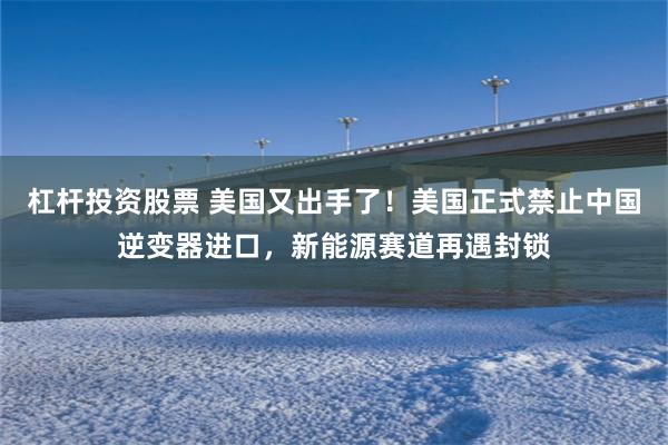 杠杆投资股票 美国又出手了！美国正式禁止中国逆变器进口，新能源赛道再遇封锁