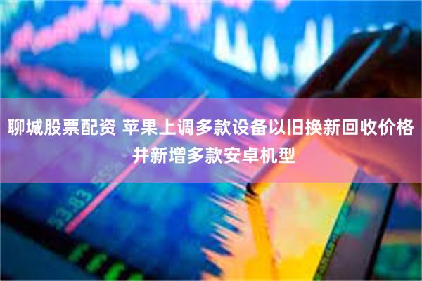 聊城股票配资 苹果上调多款设备以旧换新回收价格 并新增多款安卓机型