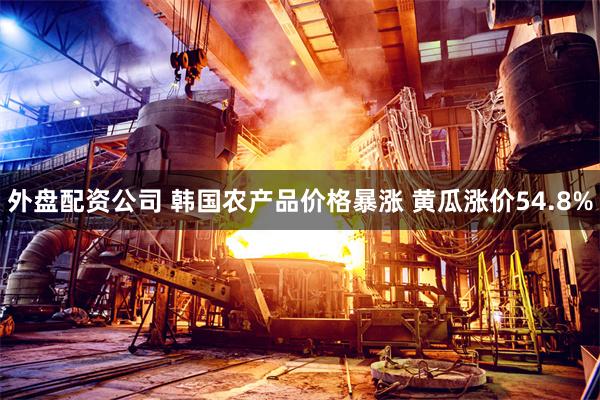 外盘配资公司 韩国农产品价格暴涨 黄瓜涨价54.8%