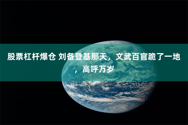 股票杠杆爆仓 刘备登基那天，文武百官跪了一地，高呼万岁