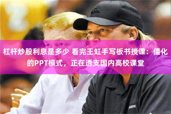 杠杆炒股利息是多少 看完王虹手写板书授课:僵化的PPT模式,正在透支国内高校课堂