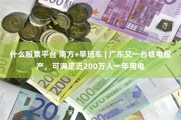 什么股票平台 南方+早班车 | 广东又一台核电投产,可满足近200万人一年用电