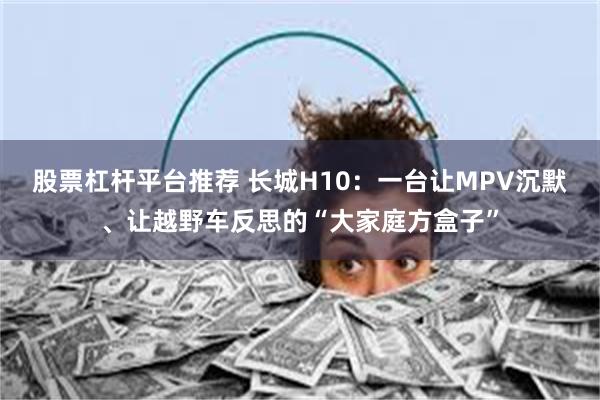 股票杠杆平台推荐 长城H10：一台让MPV沉默、让越野车反思的“大家庭方盒子”