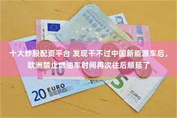 十大炒股配资平台 发现干不过中国新能源车后，欧洲禁止燃油车时间再次往后顺延了