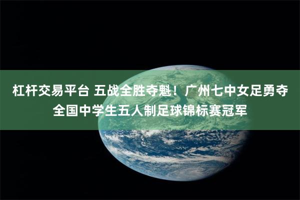 杠杆交易平台 五战全胜夺魁！广州七中女足勇夺全国中学生五人制足球锦标赛冠军