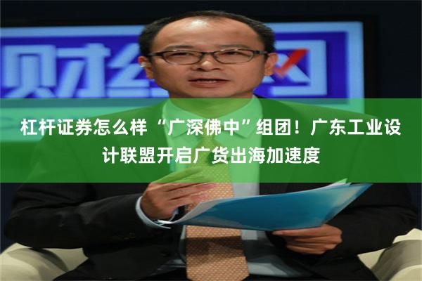 杠杆证券怎么样 “广深佛中”组团！广东工业设计联盟开启广货出海加速度