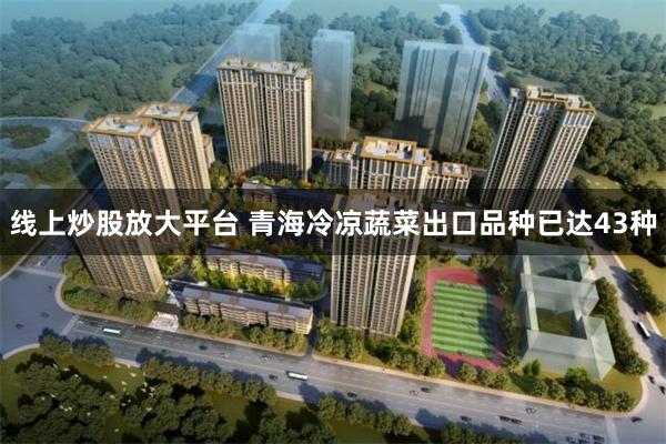线上炒股放大平台 青海冷凉蔬菜出口品种已达43种