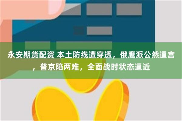 永安期货配资 本土防线遭穿透，俄鹰派公然逼宫，普京陷两难，全面战时状态逼近