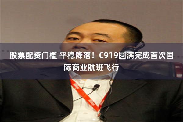 股票配资门槛 平稳降落！C919圆满完成首次国际商业航班飞行