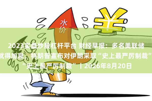2023实盘炒股杠杆平台 财经早报：多名美联储官员认为通胀不降就得加息，特朗普宣布对伊朗采取“史上最严厉制裁”丨2026年8月20日