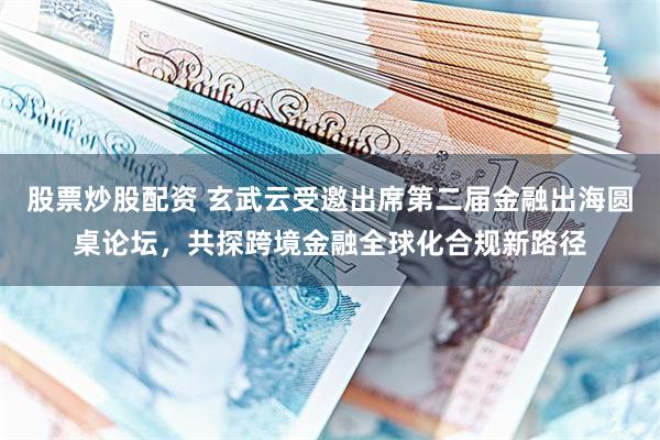 股票炒股配资 玄武云受邀出席第二届金融出海圆桌论坛,共探跨境金融全球化合规新路径