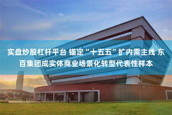 实盘炒股杠杆平台 锚定“十五五”扩内需主线 东百集团成实体商业场景化转型代表性样本