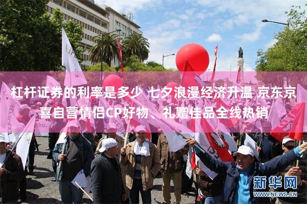 杠杆证券的利率是多少 七夕浪漫经济升温 京东京喜自营情侣CP好物、礼赠佳品全线热销