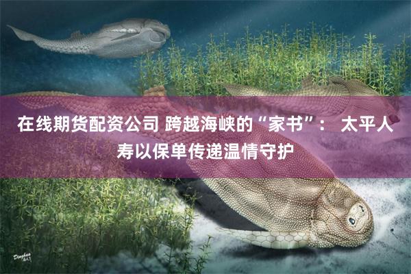 在线期货配资公司 跨越海峡的“家书”： 太平人寿以保单传递温情守护