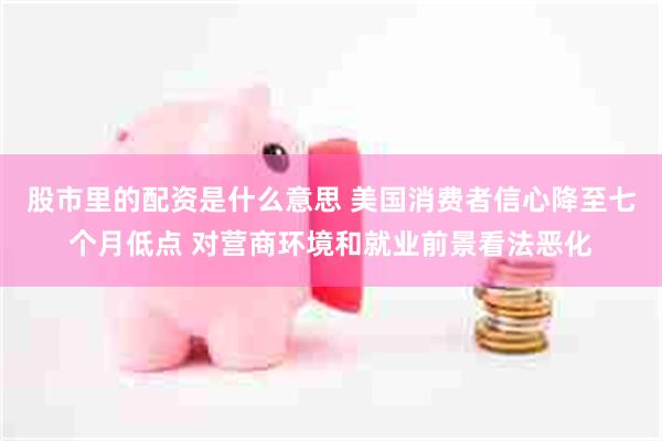 股市里的配资是什么意思 美国消费者信心降至七个月低点 对营商环境和就业前景看法恶化