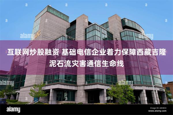 互联网炒股融资 基础电信企业着力保障西藏吉隆泥石流灾害通信生命线
