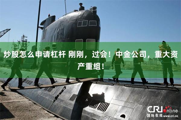 炒股怎么申请杠杆 刚刚，过会！中金公司，重大资产重组！