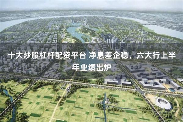 十大炒股杠杆配资平台 净息差企稳，六大行上半年业绩出炉