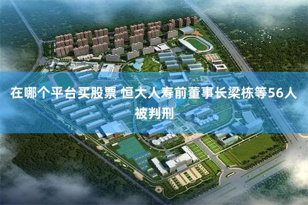 在哪个平台买股票 恒大人寿前董事长梁栋等56人被判刑