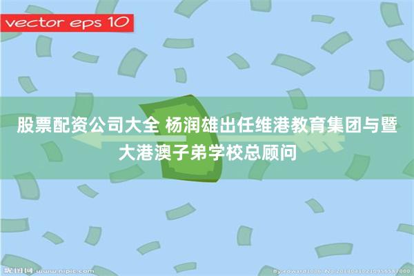 股票配资公司大全 杨润雄出任维港教育集团与暨大港澳子弟学校总顾问
