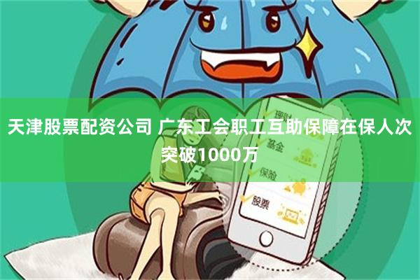 天津股票配资公司 广东工会职工互助保障在保人次突破1000万