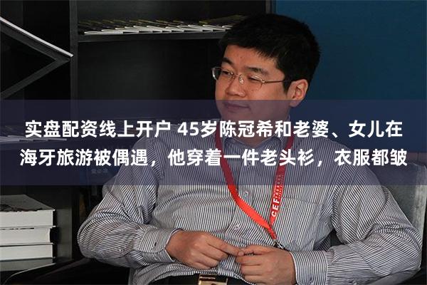实盘配资线上开户 45岁陈冠希和老婆、女儿在海牙旅游被偶遇，他穿着一件老头衫，衣服都皱