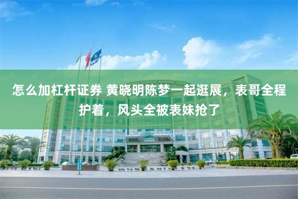 怎么加杠杆证券 黄晓明陈梦一起逛展，表哥全程护着，风头全被表妹抢了
