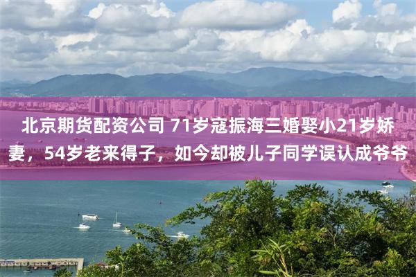 北京期货配资公司 71岁寇振海三婚娶小21岁娇妻,54岁老来得子,如今却被儿子同学误认成爷爷