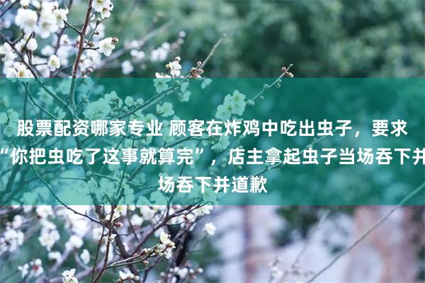 股票配资哪家专业 顾客在炸鸡中吃出虫子，要求店主“你把虫吃了这事就算完”，店主拿起虫子当场吞下并道歉