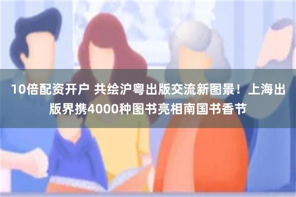 10倍配资开户 共绘沪粤出版交流新图景！上海出版界携4000种图书亮相南国书香节