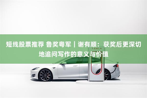 短线股票推荐 鲁奖粤军｜谢有顺：获奖后更深切地追问写作的意义与价值