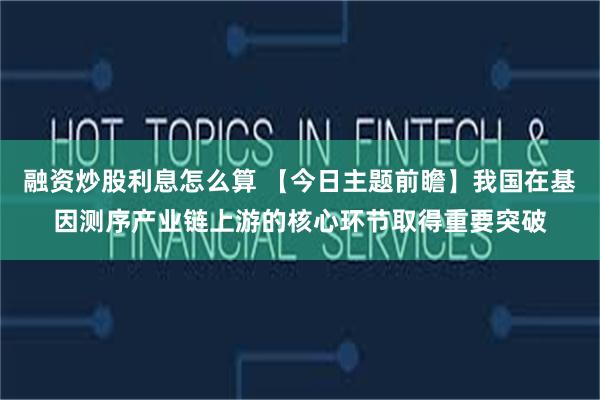 融资炒股利息怎么算 【今日主题前瞻】我国在基因测序产业链上游的核心环节取得重要突破