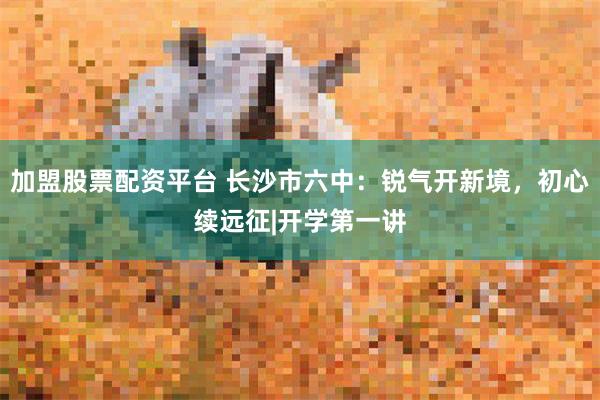 加盟股票配资平台 长沙市六中:锐气开新境,初心续远征|开学第一讲