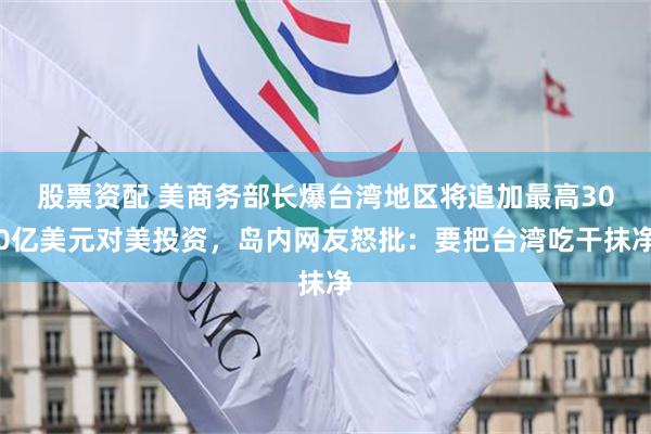 股票资配 美商务部长爆台湾地区将追加最高300亿美元对美投资，岛内网友怒批：要把台湾吃干抹净