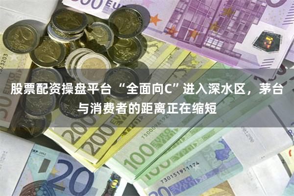 股票配资操盘平台 “全面向C”进入深水区，茅台与消费者的距离正在缩短