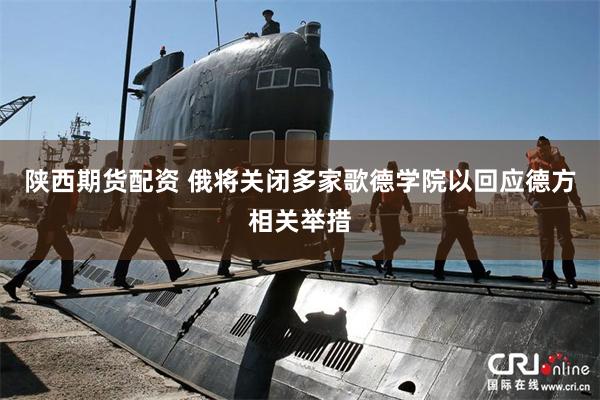 陕西期货配资 俄将关闭多家歌德学院以回应德方相关举措