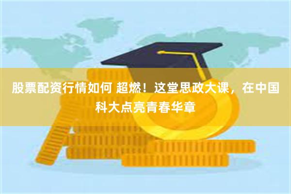 股票配资行情如何 超燃！这堂思政大课，在中国科大点亮青春华章
