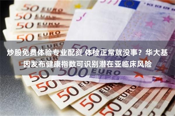 炒股免费体验专业配资 体检正常就没事？华大基因发布健康指数可识别潜在亚临床风险