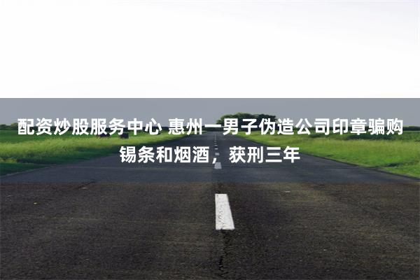 配资炒股服务中心 惠州一男子伪造公司印章骗购锡条和烟酒，获刑三年