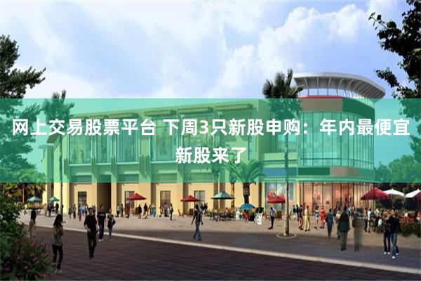 网上交易股票平台 下周3只新股申购：年内最便宜新股来了