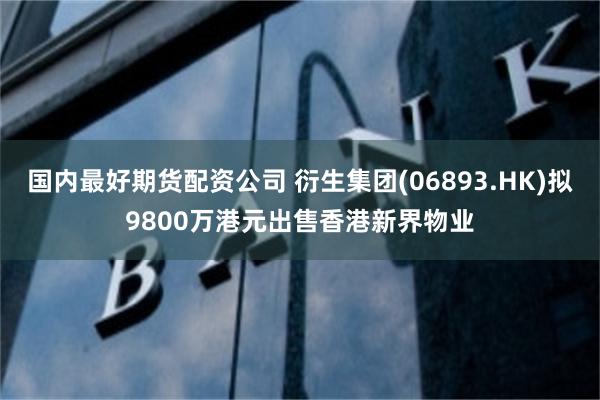 国内最好期货配资公司 衍生集团(06893.HK)拟9800万港元出售香港新界物业