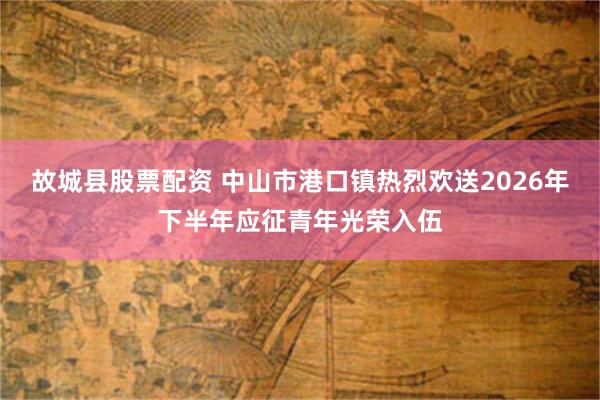 故城县股票配资 中山市港口镇热烈欢送2026年下半年应征青年光荣入伍