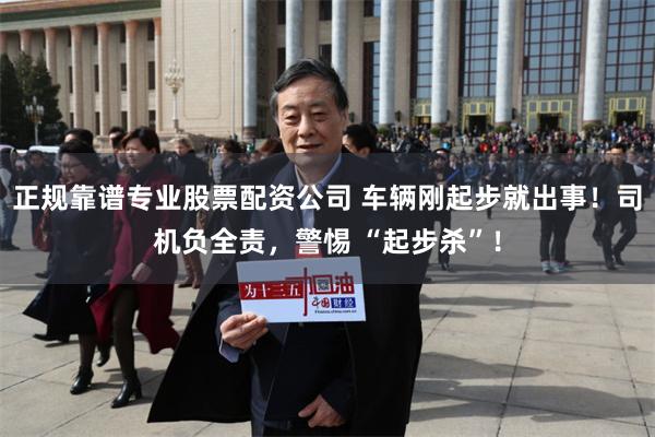 正规靠谱专业股票配资公司 车辆刚起步就出事！司机负全责，警惕 “起步杀”！