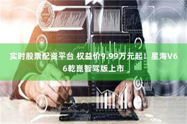 实时股票配资平台 权益价9.99万元起！星海V66乾崑智驾版上市