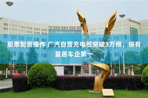 股票配资操作 广汽自营充电桩突破3万根，保有量居车企第一