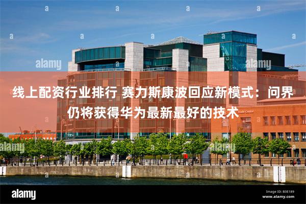 线上配资行业排行 赛力斯康波回应新模式：问界仍将获得华为最新最好的技术