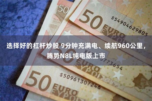 选择好的杠杆炒股 9分钟充满电、续航960公里，腾势N8L纯电版上市